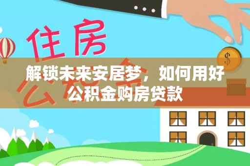 安化解锁未来安居梦，如何用好公积金购房贷款