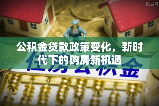 安化公积金贷款政策变化，新时代下的购房新机遇