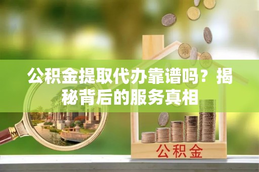 安化公积金提取代办靠谱吗？揭秘背后的服务真相