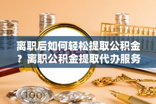 安化离职后如何轻松提取公积金？离职公积金提取代办服务详解