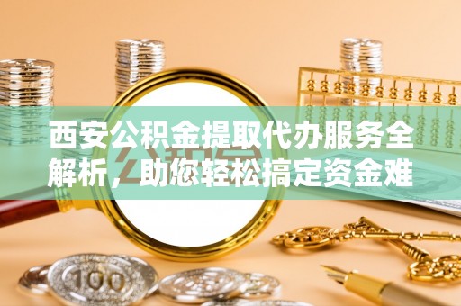 安化西安公积金提取代办服务全解析，助您轻松搞定资金难题