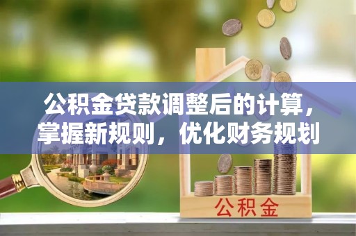 安化公积金贷款调整后的计算，掌握新规则，优化财务规划