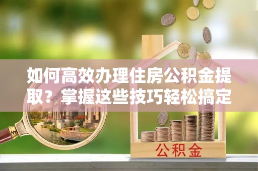 安化如何高效办理住房公积金提取？掌握这些技巧轻松搞定