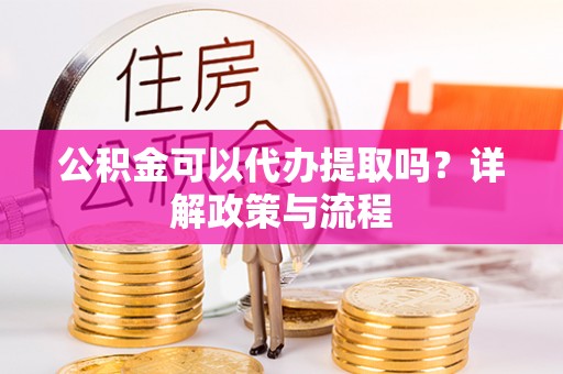 安化公积金可以代办提取吗？详解政策与流程