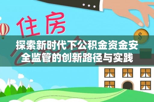 安化探索新时代下公积金资金安全监管的创新路径与实践