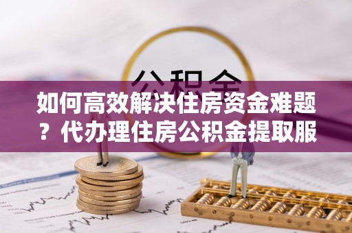 安化如何高效解决住房资金难题？代办理住房公积金提取服务助您轻松应对