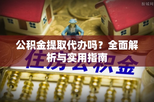 安化公积金提取代办吗？全面解析与实用指南