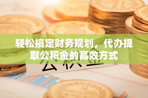 安化轻松搞定财务规划，代办提取公积金的高效方式