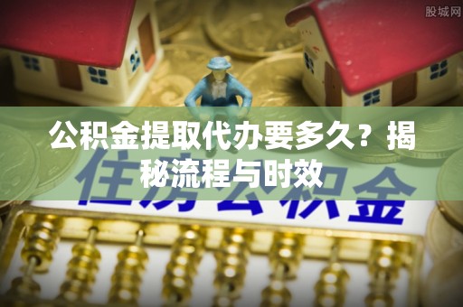 安化公积金提取代办要多久？揭秘流程与时效