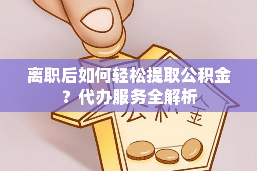 安化离职后如何轻松提取公积金？代办服务全解析