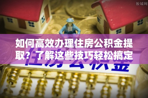 安化如何高效办理住房公积金提取？了解这些技巧轻松搞定