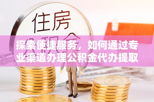 安化探索便捷服务，如何通过专业渠道办理公积金代办提取业务