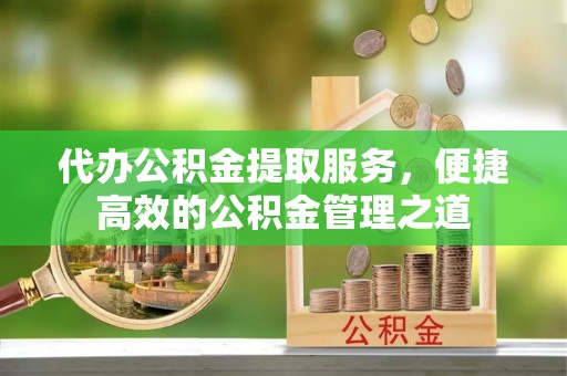 安化代办公积金提取服务，便捷高效的公积金管理之道