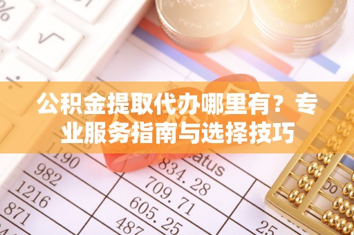 安化公积金提取代办哪里有？专业服务指南与选择技巧