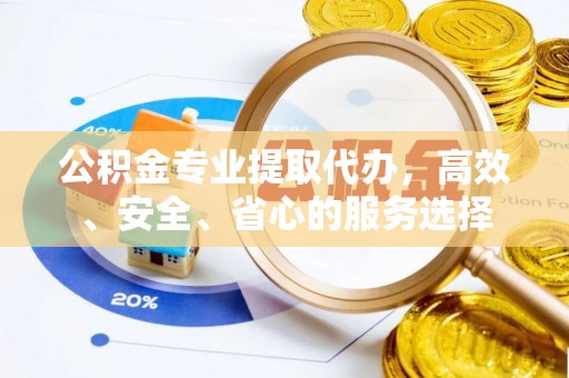 安化公积金专业提取代办，高效、安全、省心的服务选择