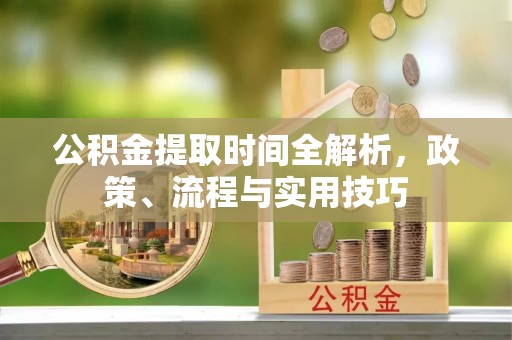安化公积金提取时间全解析，政策、流程与实用技巧