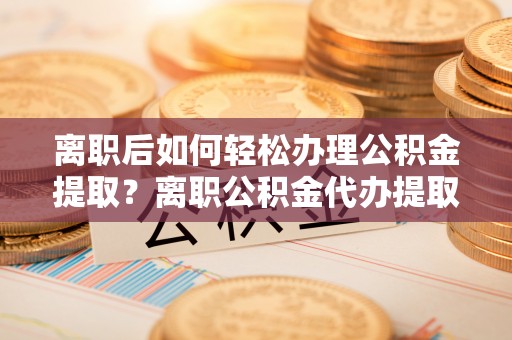 安化离职后如何轻松办理公积金提取？离职公积金代办提取全攻略
