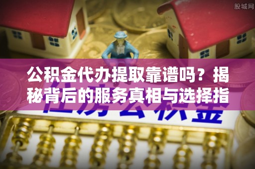 安化公积金代办提取靠谱吗？揭秘背后的服务真相与选择指南