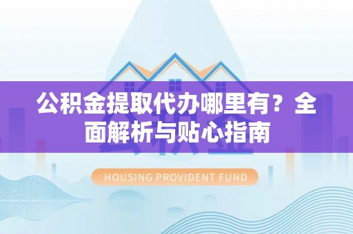 安化公积金提取代办哪里有？全面解析与贴心指南