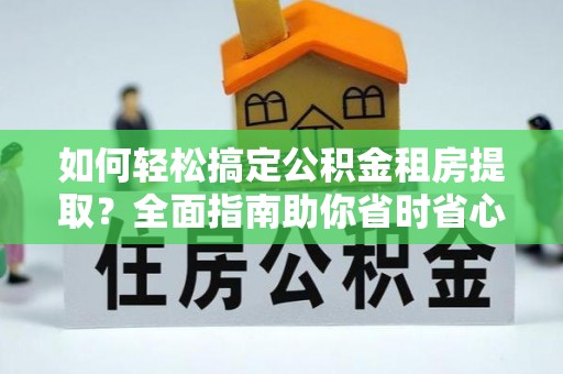 安化如何轻松搞定公积金租房提取？全面指南助你省时省心