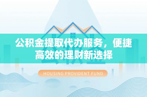 安化公积金提取代办服务，便捷高效的理财新选择