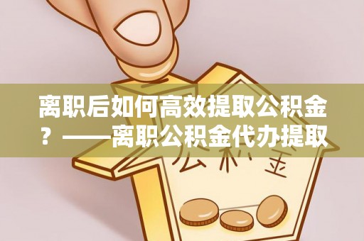 安化离职后如何高效提取公积金？——离职公积金代办提取全流程解析