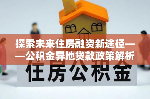 安化探索未来住房融资新途径——公积金异地贷款政策解析与实践