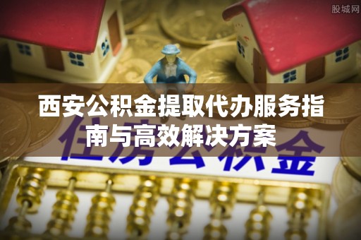 安化西安公积金提取代办服务指南与高效解决方案