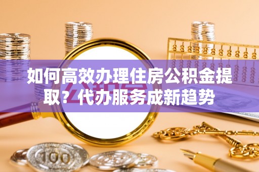 安化如何高效办理住房公积金提取？代办服务成新趋势