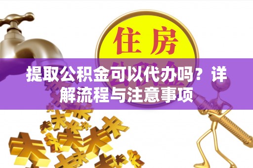 安化提取公积金可以代办吗？详解流程与注意事项
