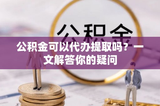 安化公积金可以代办提取吗？一文解答你的疑问