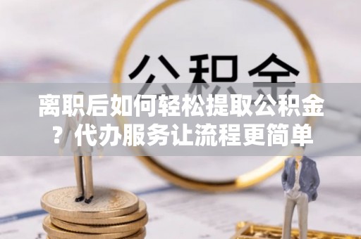 安化离职后如何轻松提取公积金？代办服务让流程更简单