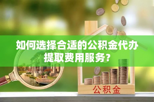安化如何选择合适的公积金代办提取费用服务？