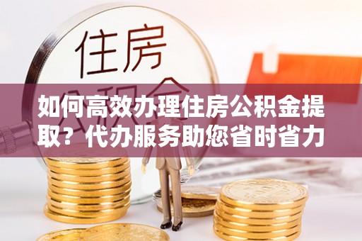 安化如何高效办理住房公积金提取？代办服务助您省时省力