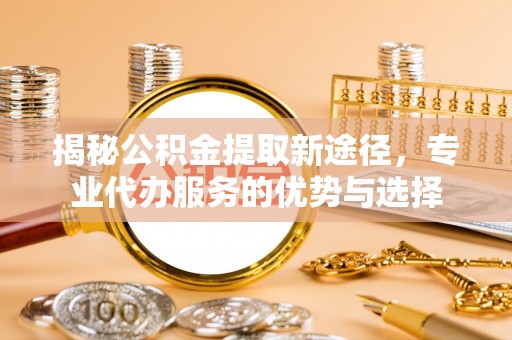 安化揭秘公积金提取新途径，专业代办服务的优势与选择