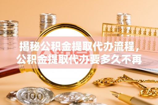 安化揭秘公积金提取代办流程，公积金提取代办要多久不再迷茫