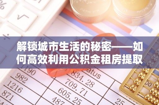 安化解锁城市生活的秘密——如何高效利用公积金租房提取政策优化居住体验