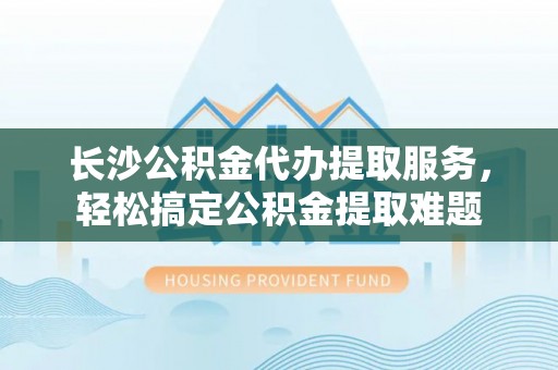安化长沙公积金代办提取服务，轻松搞定公积金提取难题