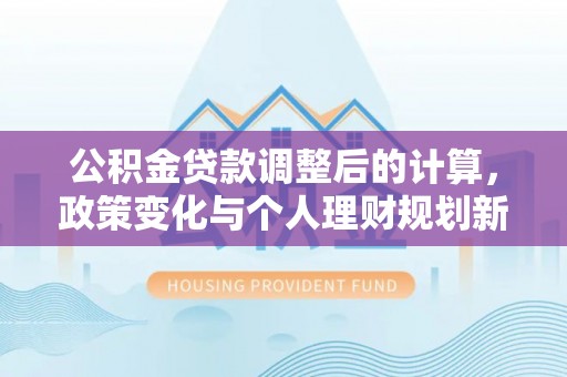 安化公积金贷款调整后的计算，政策变化与个人理财规划新方向