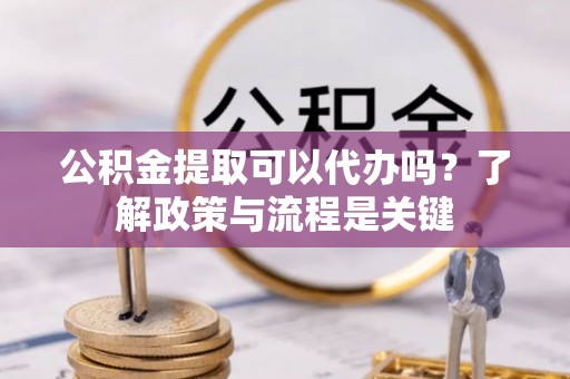 安化公积金提取可以代办吗？了解政策与流程是关键