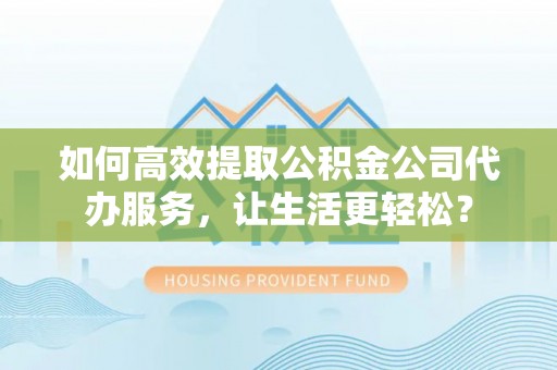 安化如何高效提取公积金公司代办服务，让生活更轻松？