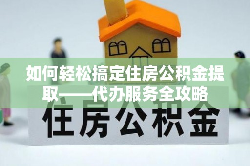 安化如何轻松搞定住房公积金提取——代办服务全攻略