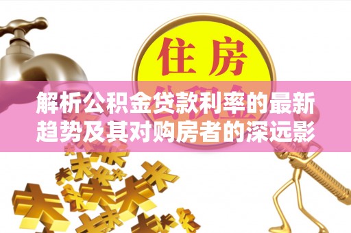 安化解析公积金贷款利率的最新趋势及其对购房者的深远影响
