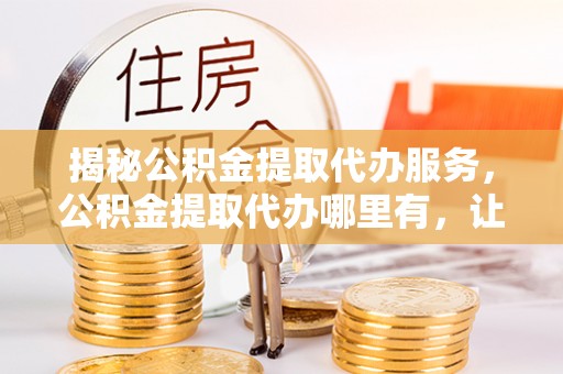 安化揭秘公积金提取代办服务，公积金提取代办哪里有，让你省时省心的解决方案