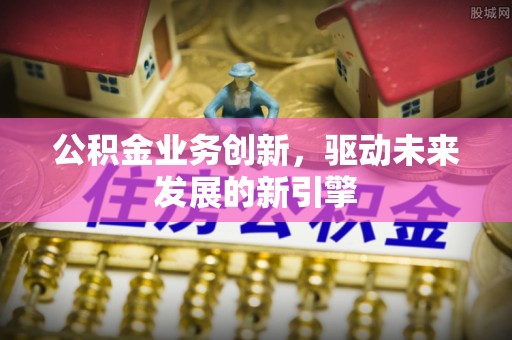 安化公积金业务创新，驱动未来发展的新引擎