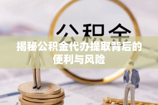 安化揭秘公积金代办提取背后的便利与风险
