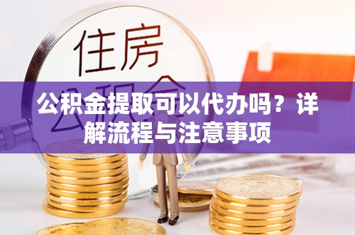 安化公积金提取可以代办吗？详解流程与注意事项