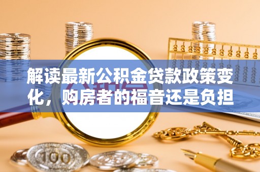 安化解读最新公积金贷款政策变化，购房者的福音还是负担？