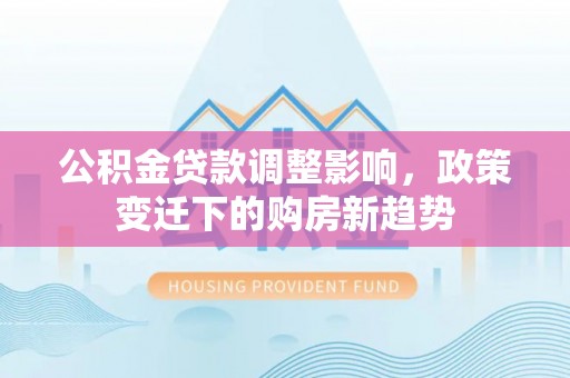 安化公积金贷款调整影响，政策变迁下的购房新趋势