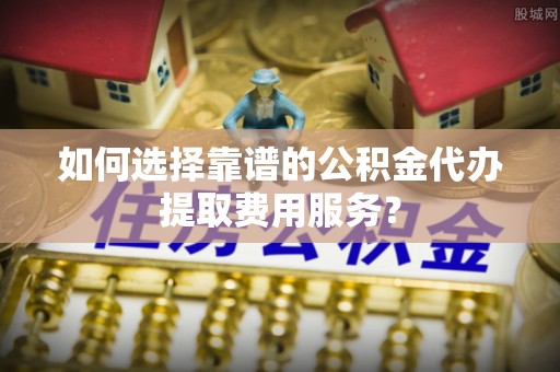 安化如何选择靠谱的公积金代办提取费用服务？